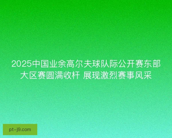 2025中国业余高尔夫球队际公开赛东部大区赛圆满收杆 展现激烈赛事风采